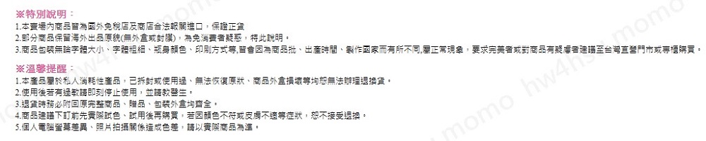 3.商品包裝無論字體大小、字體粗細、瓶身顏色、印刷方式等,會因為商品批、出產時間、製作國家而有所不同,屬正常現象,要求完美者或對商品有疑者建議至台灣直營門市或專櫃購買。