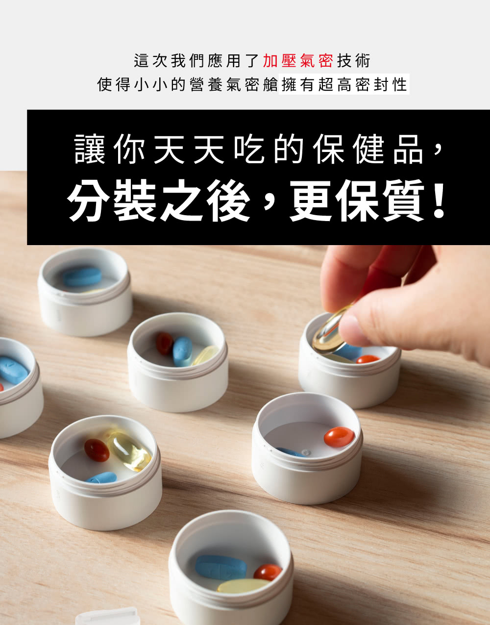 這次我們應用了加壓氣密技術 使得小小的營養氣密艙擁有超高密封性 讓你天天吃的保健品, 分裝之後,更保質 