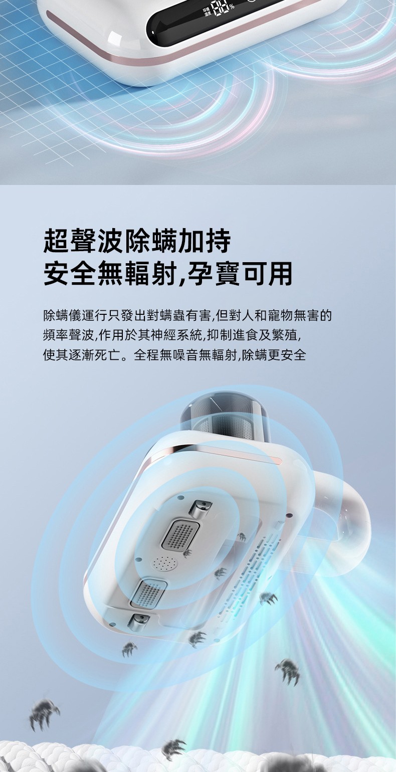 超聲波除螨加持 安全無輻射,孕寶可用 除蟎儀運行只發出對螨蟲有害,但對人和寵物無害的 頻率聲波,作用於其神經系統,抑制進食及繁殖, 使其逐漸死亡。全程無噪音無輻射,除螨更安全
