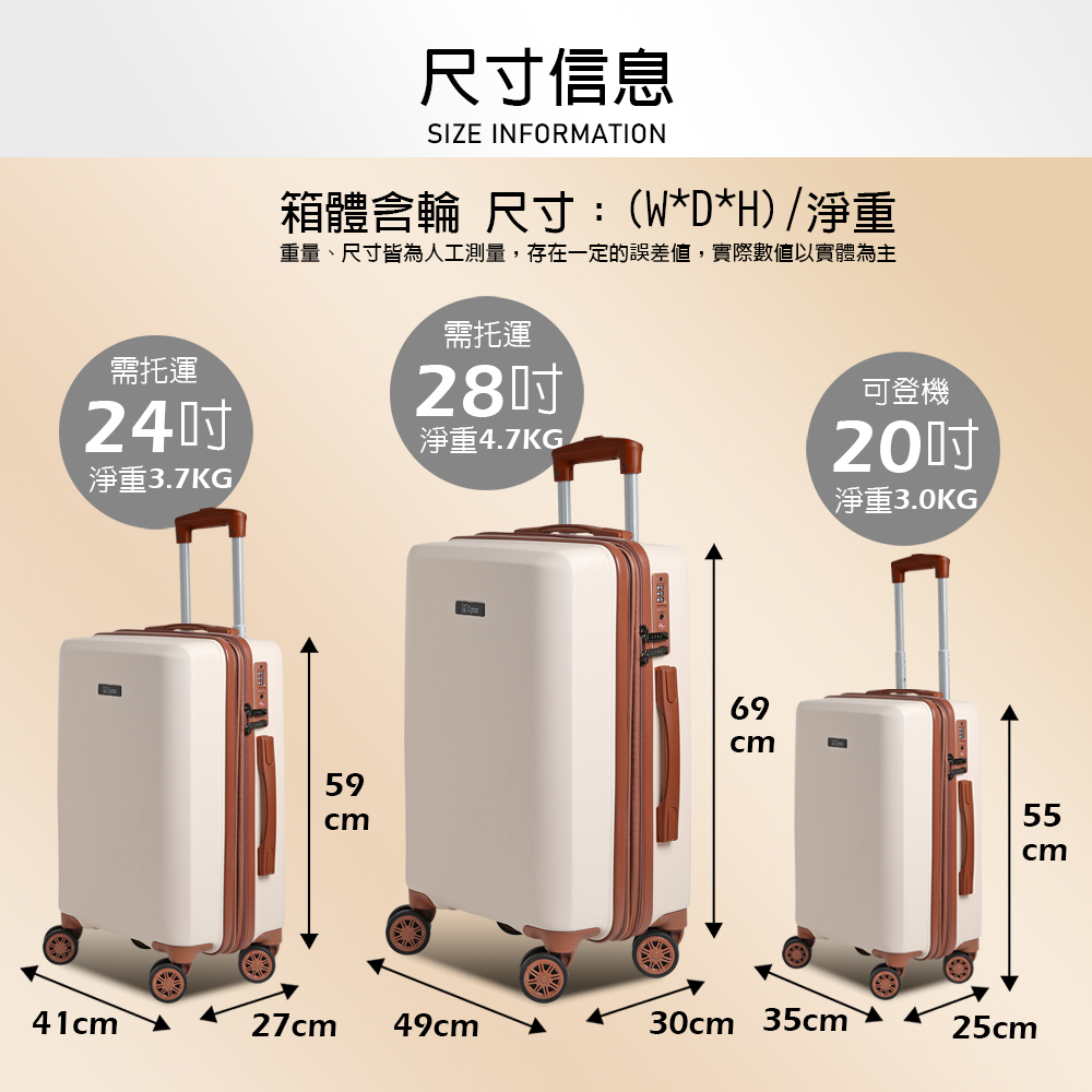 需托運尺寸信息SIZE INFORMAION箱體含輪 尺寸:(W*D*H)淨重重量、尺寸皆為人工測量,存在一定的誤差值,實際數值以實體為主需托運28可登機24淨重4.7KG淨重3.7KG59cm69cm20淨重3.0KG/55cm41cmT27cm 49cm30cm 35cm25cm