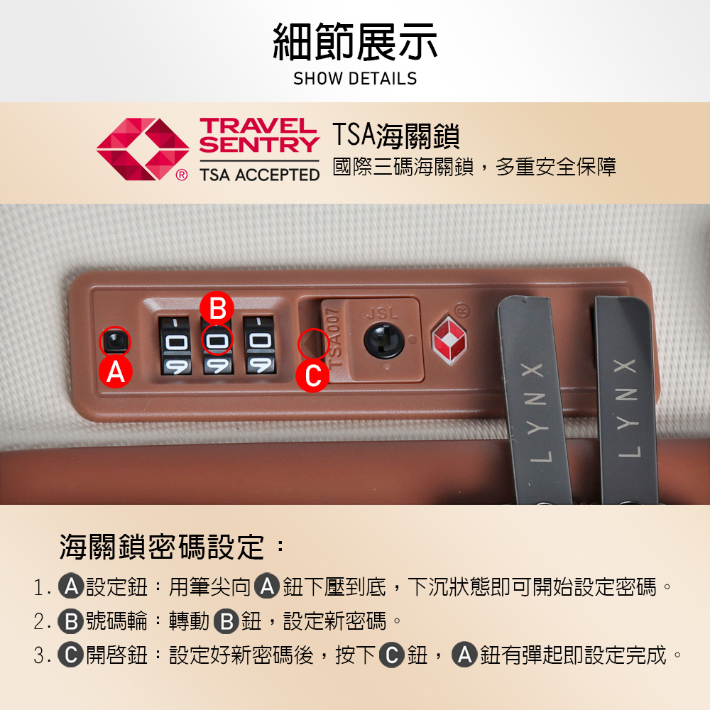 細節展示SHOW DETAILSTRAVEL TSA海關鎖SENTRY TSA ACEPTED 國際三碼海關鎖,多重安全保障TSA007JSLLYNXLYNX海關鎖密碼設定:1. 設定鈕:用筆尖向鈕下壓到底,下沉狀態即可開始設定密碼。 號碼輪: 轉動鈕,設定新密碼。3. 開啓鈕:設定好新密碼後,按下C鈕,A鈕有彈起即設定完成。