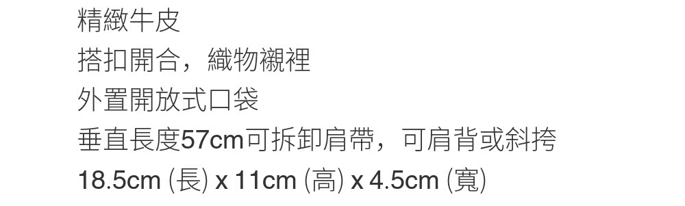 精緻牛皮 搭扣開合,織物襯裡 外置開放式口袋 垂直長度57cm可拆卸肩帶,可肩背或斜挎 18.5cm 長 x11cm 高 x 4.5cm 寬 