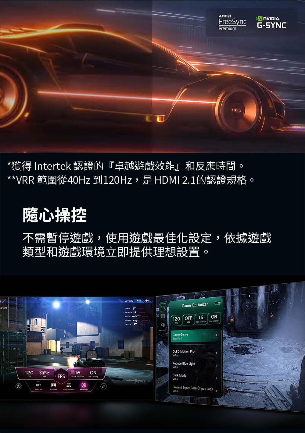 獲得 Intertek 認證的卓越遊戲效能和反應時間。 VRR 範圍從40Hz 到120Hz,是 HDMI 2.1的認證規格。 隨心操控 不需暫停遊戲,使用遊戲最佳化設定,依據遊戲 類型和遊戲環境立即提供理想設置。