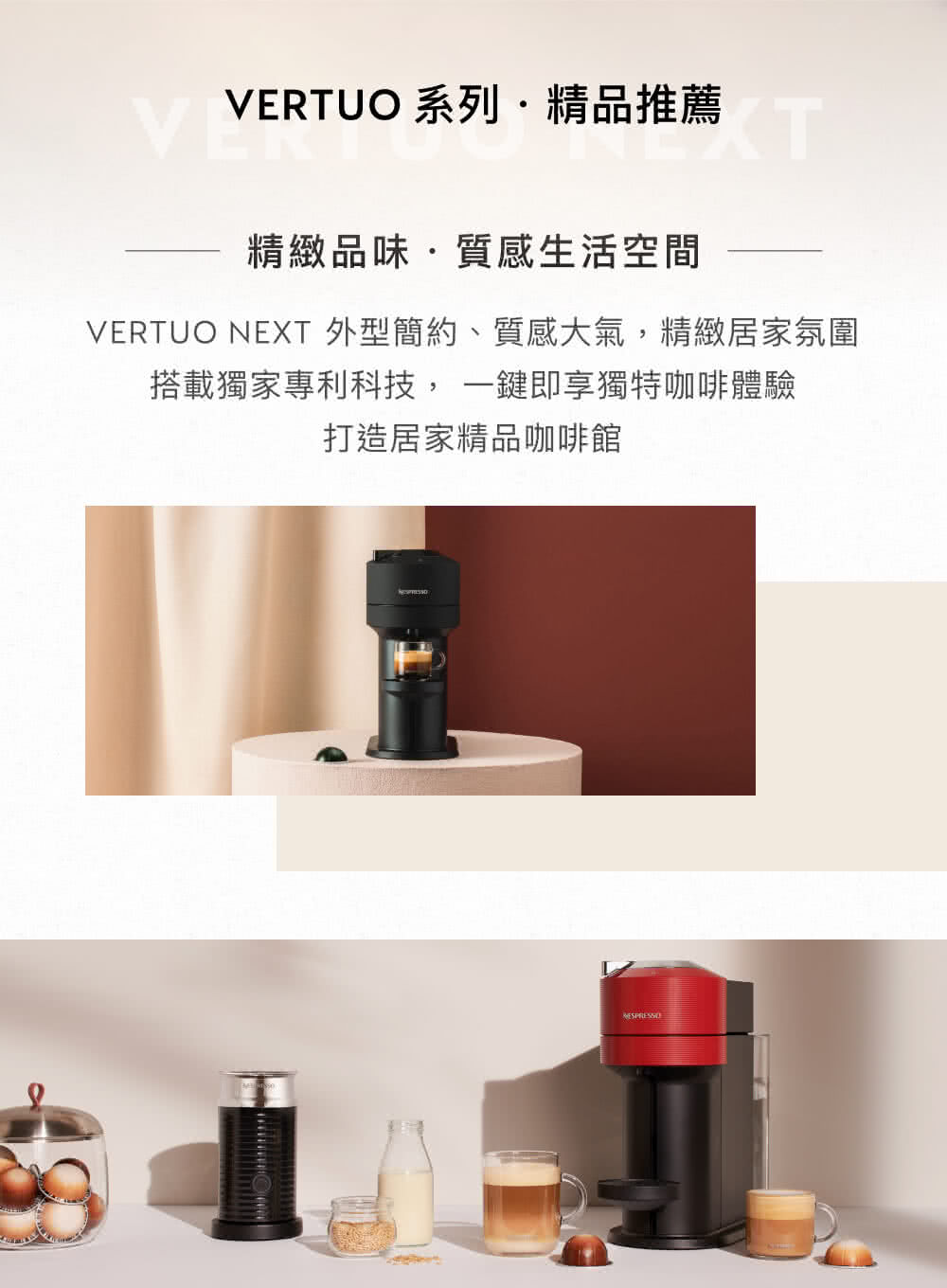 VERTUO 系列精品推薦 精緻品味質感生活空間 VERTUO NEXT 外型簡約、質感大氣,精緻居家氛圍 搭載獨家專利科技,一鍵即享獨特咖啡體驗 打造居家精品咖啡館 
