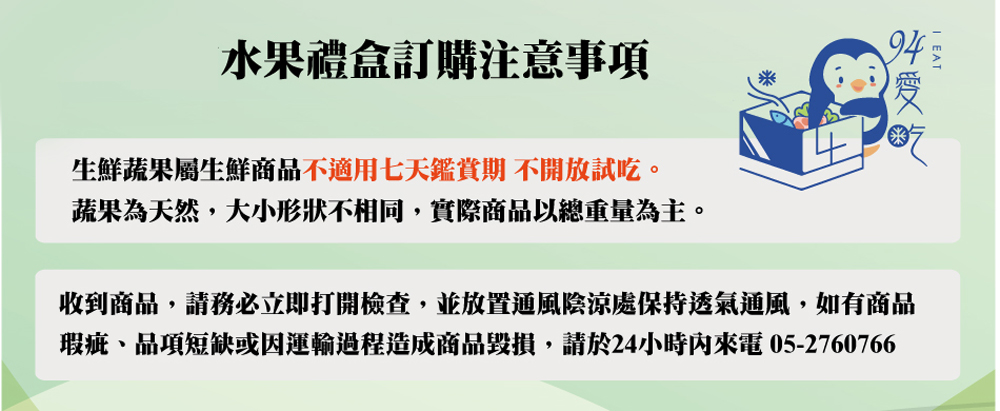 水果禮盒訂購注意事項 生鮮蔬果屬生鮮商品不適用七天鑑賞期 不開放試吃。 蔬果為天然,大小形狀不相同,實際商品以總重量為主。 收到商品,請務必立即打開檢查,並放置通風陰涼處保持透氣通風,如有商品 瑕疵、品項短缺或因運輸過程造成商品毀損,請於24小時內來電 052760766 