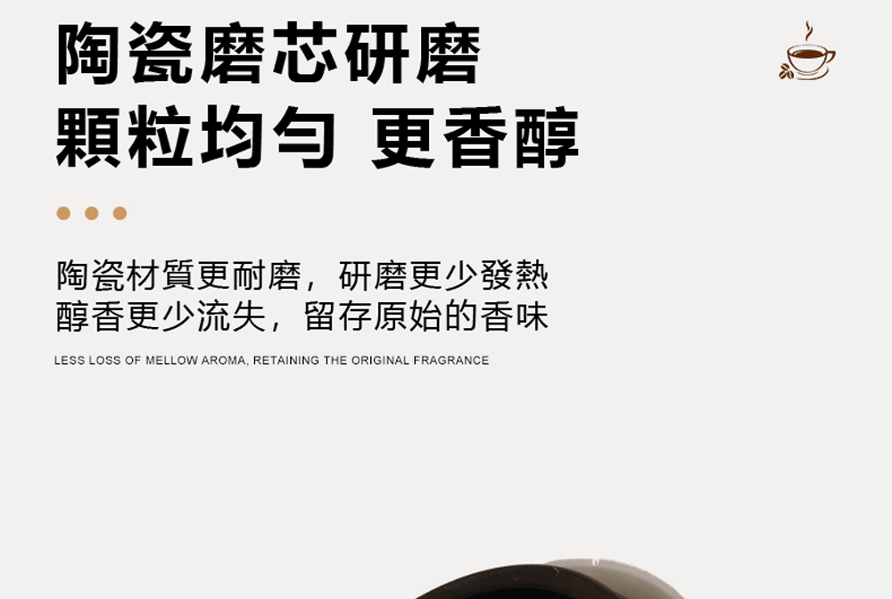 陶瓷磨芯研磨 顆粒均匀 更香醇 陶瓷材質更耐磨,研磨更少發熱 醇香更少流失,留存原始的香味 