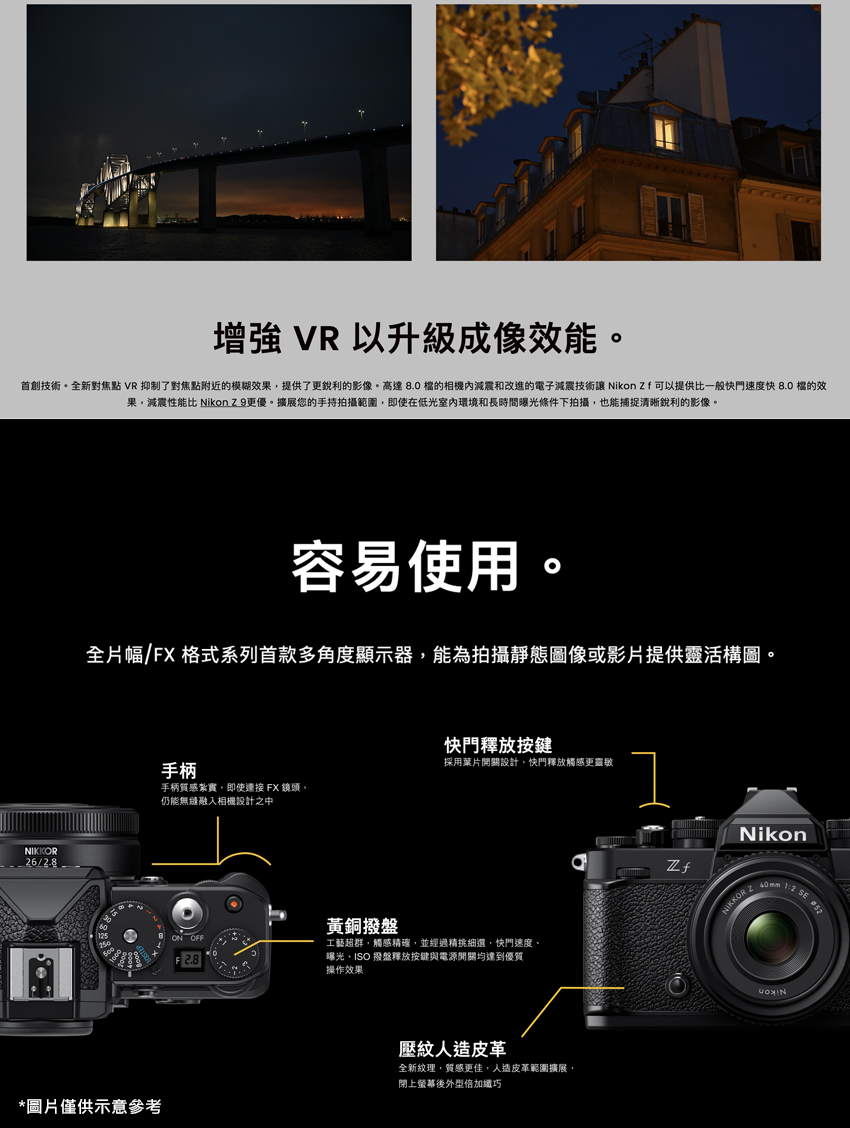 首創技術。全新對焦點 VR 抑制了對焦點附近的模糊效果,提供了更銳利的影像。高達 8.0 檔的相機內減震和改進的電子減震技術讓 Nikon Zf 可以提供比一般快門速度快 8.0 檔的效