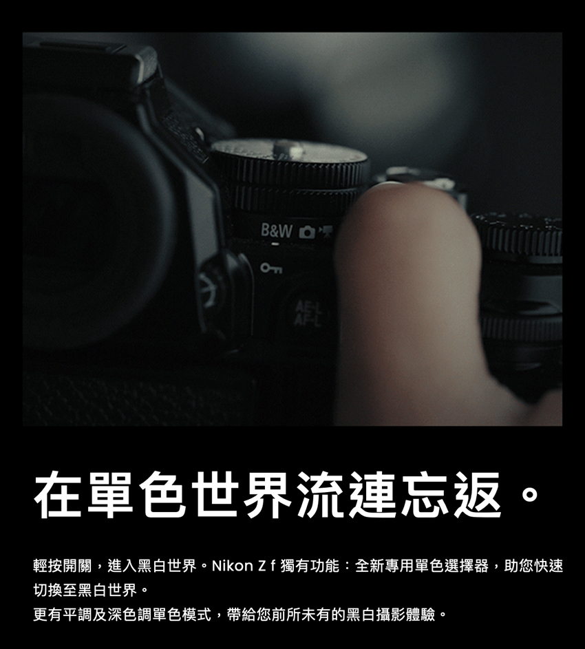 在單色世界流連忘返。 輕按開關,進入黑白世界。Nikon Zf獨有功能全新專用單色選擇器,助您快速 切換至黑白世界。 更有平調及深色調單色模式,帶給您前所未有的黑白攝影體驗。 