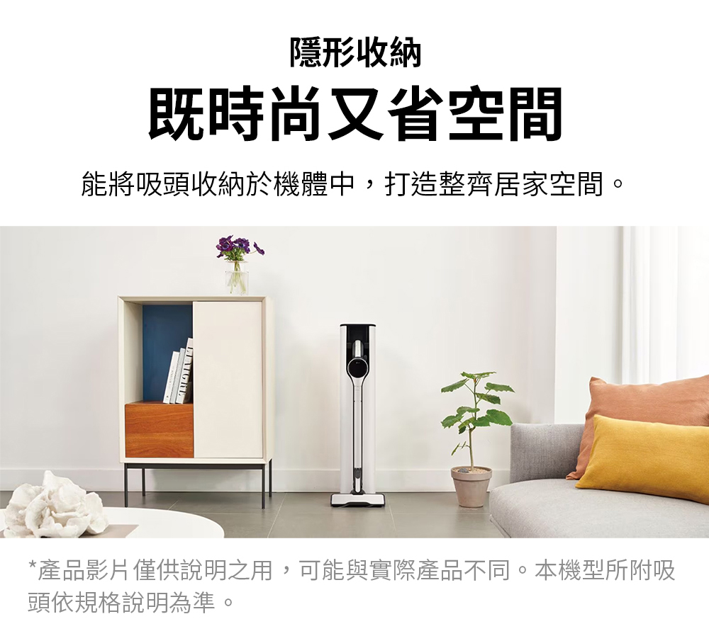 隱形收納 既時尚又省空間 能將吸頭收納於機體中,打造整齊居家空間。 產品影片僅供說明之用,可能與實際產品不同。本機型所附吸 頭依規格說明為準。
