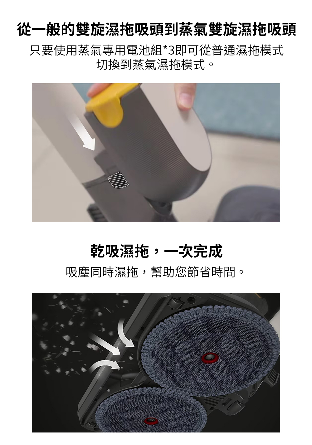 從一般的雙旋濕拖吸頭到蒸氣雙旋濕拖吸頭 只要使用蒸氣專用電池組3即可從普通濕拖模式 切換到蒸氣濕拖模式。 乾吸濕拖,一次完成 吸塵同時濕拖,幫助您節省時間。