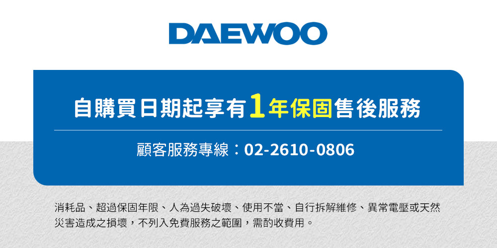 自購買日期起享有1年保固售後服務 顧客服務專線0226100806 消耗品、超過保固年限、人為過失破壞、使用不當、自行拆解維修、異常電壓或天然 災害造成之損壞,不列入免費服務之範圍,需酌收費用。 