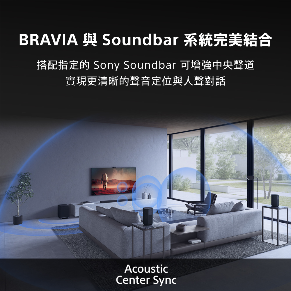 BRAVIA 與 Soundbar 系統完美結合 搭配指定的 Sony Soundbar 可增強中央聲道 實現更清晰的聲音定位與人聲對話 