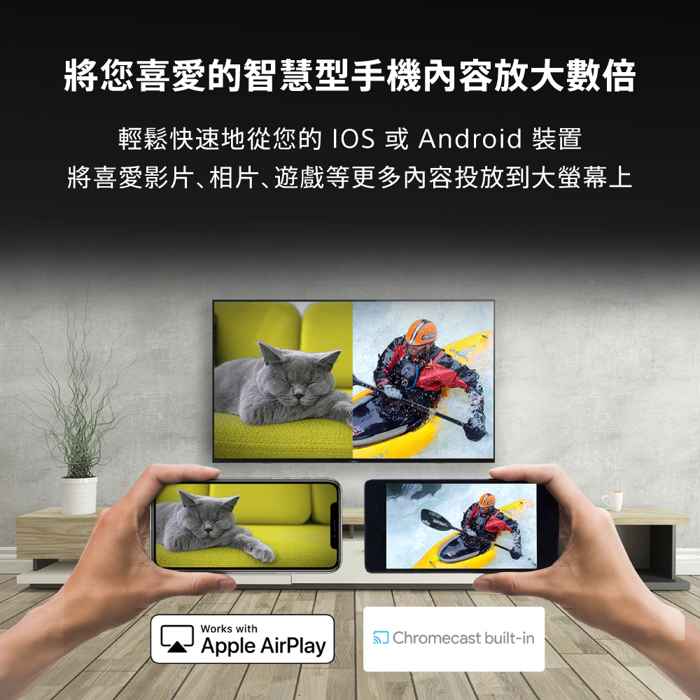 將您喜愛的智慧型手機內容放大數倍 輕鬆快速地從您的 IOS 或 Android 裝置 將喜愛影片相片遊戲等更多內容投放到大螢幕上 