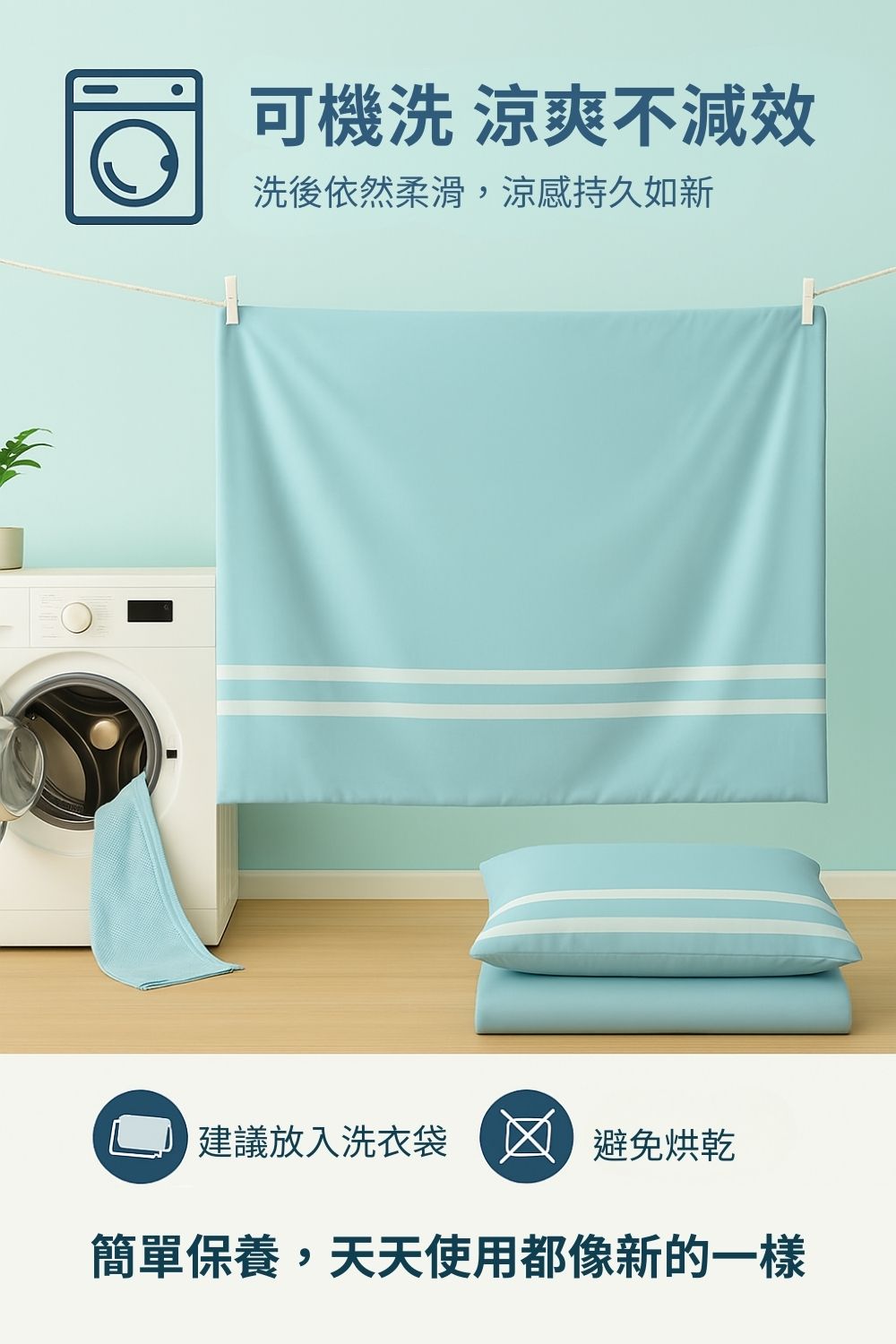 可機洗 涼爽不減效 洗後依然柔滑,涼感持久如新 建議放入洗衣袋 避免烘乾 簡單保養,天天使用都像新的一樣