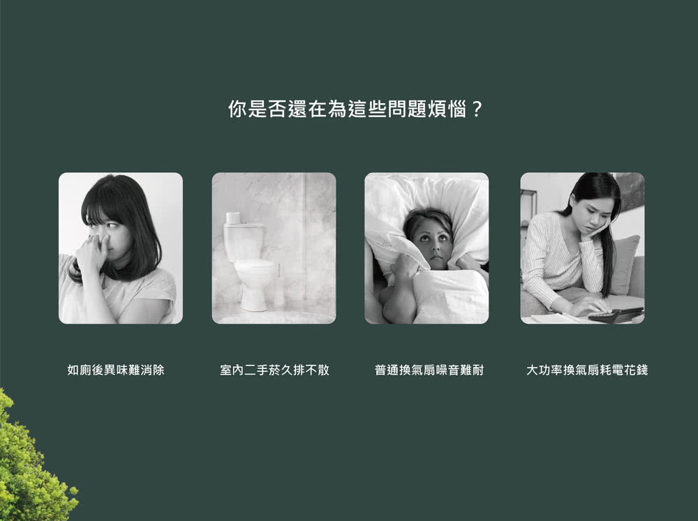 如廁後異味難消除 你是否還在為這些問題煩惱 室内二手菸久排不散 普通換氣扇噪音難耐 大功率換氣扇耗電花錢 