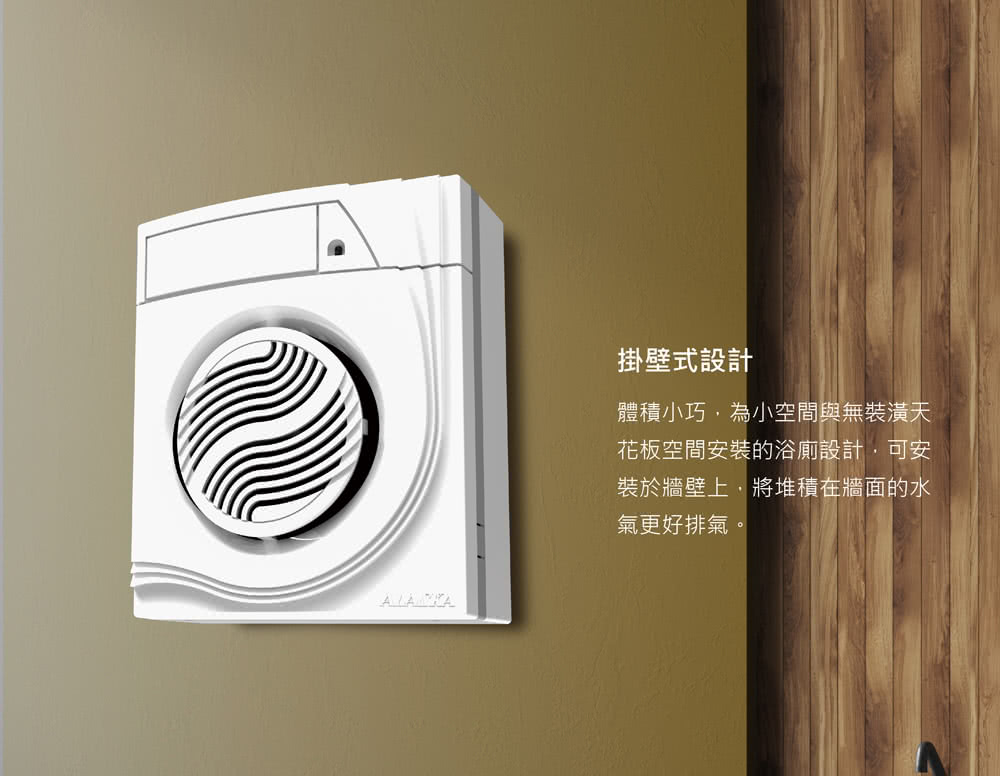 掛壁式設計 體積小巧,為小空間與無裝潢天 花板空間安裝的浴廁設計,可安 裝於牆壁上,將堆積在牆面的水 氣更好排氣。 
