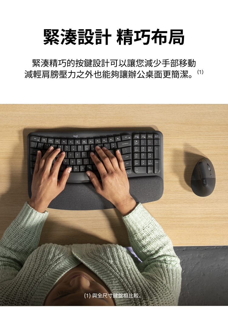 緊湊設計 精巧布局 緊湊精巧的按鍵設計可以讓您減少手部移動 減輕肩膀壓力之外也能夠讓辦公桌面更簡潔。1 1與全尺寸鍵盤相比較。
