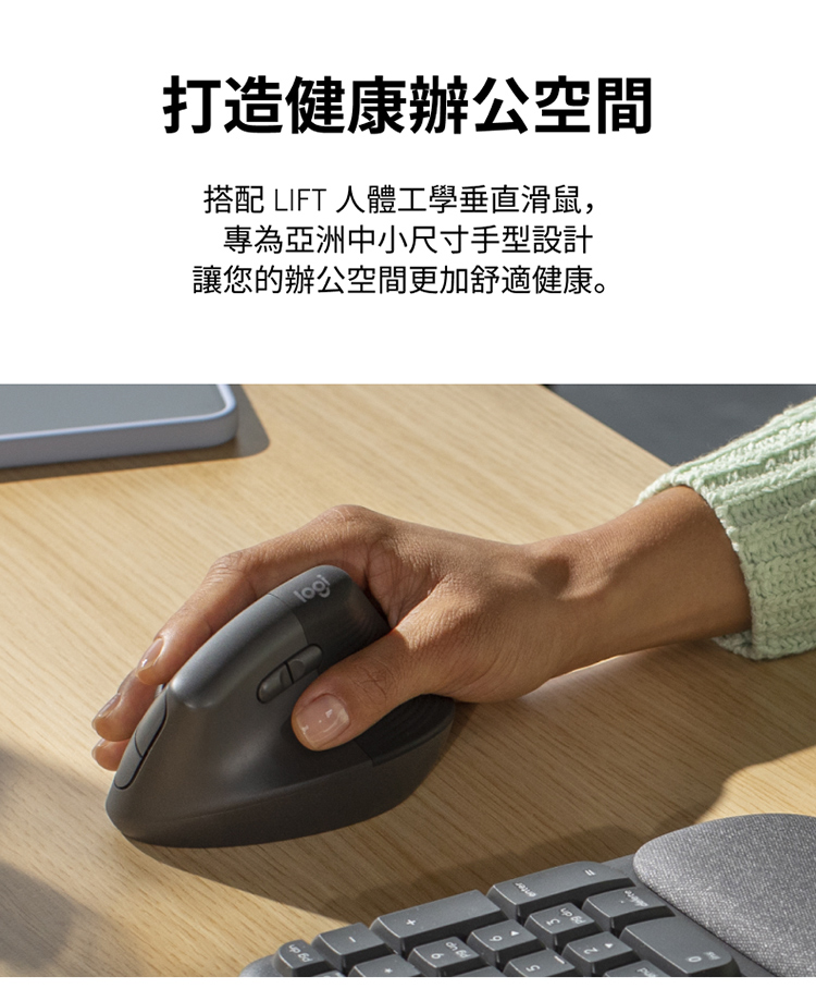 打造健康辦公空間 搭配 LIFT 人體工學垂直滑鼠, 專為亞洲中小尺寸手型設計 讓您的辦公空間更加舒適健康。