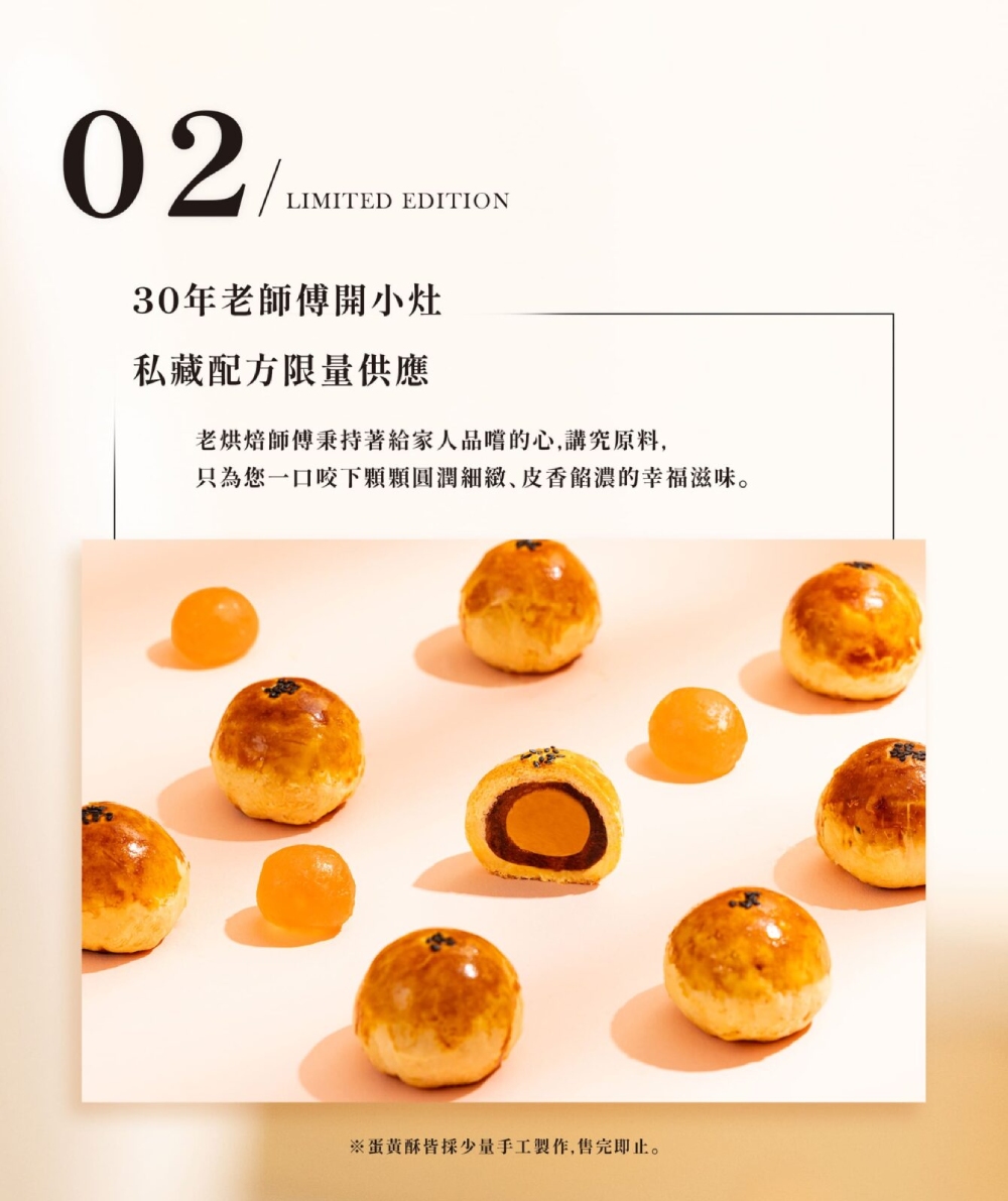 30年老師傅開小灶 私藏配方限量供應 老烘焙師傅秉持著給家人品嚐的心,講究原料, 只為您一口咬下顆顆圓潤細緻、皮香餡濃的幸福滋味。 蛋黄酥皆採少量手工製作,售完即止。 