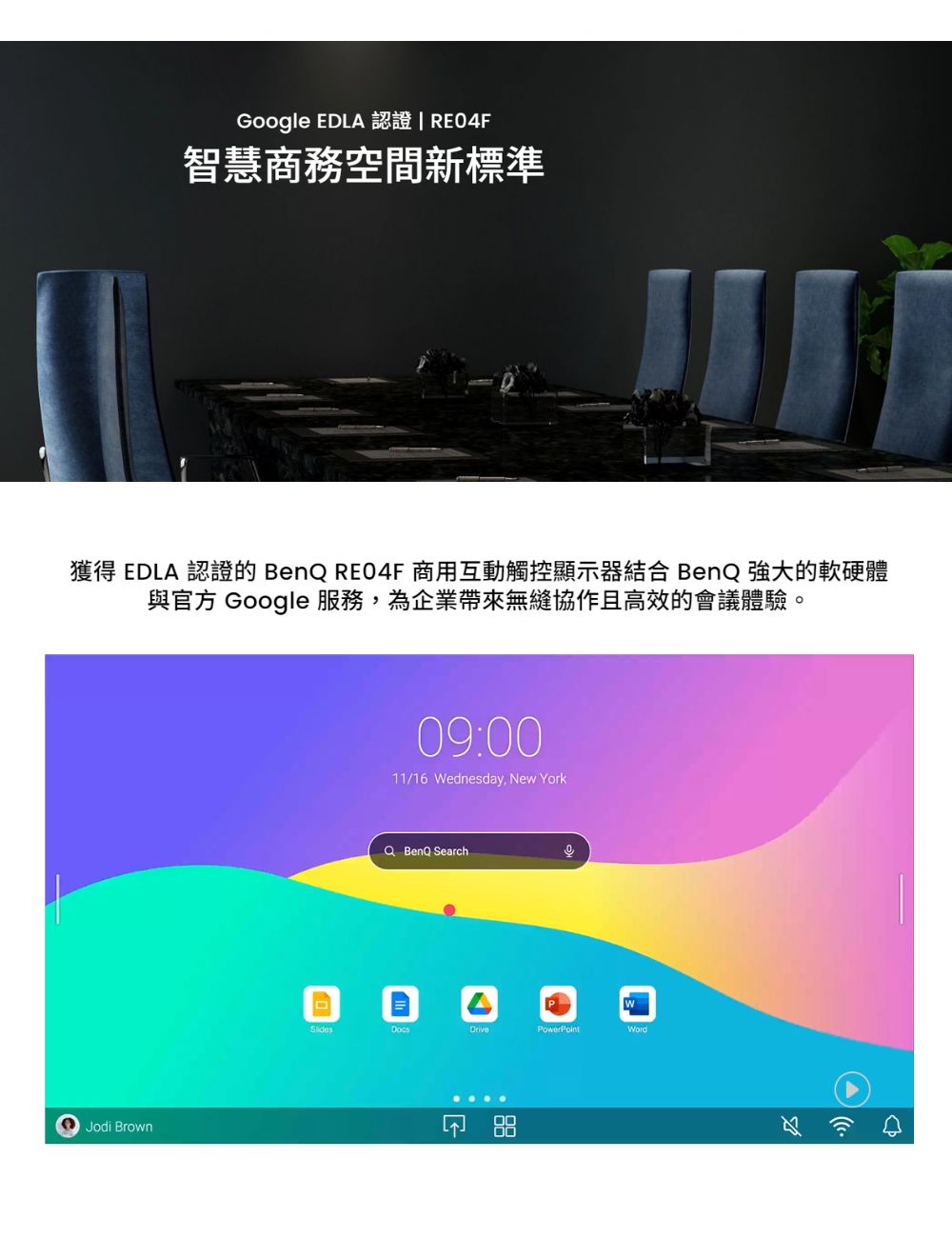 Google EDLA 認證  RE04F 智慧商務空間新標準 獲得 EDLA 認證的 BenQ RE04F 商用互動觸控顯示器結合 BenQ 強大的軟硬體 與官方 Google 服務,為企業帶來無縫協作且高效的會議體驗。 