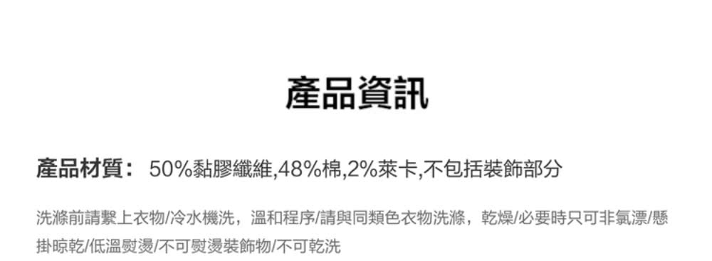 產品資訊 產品材質50%黏膠纖維,48%棉,2%萊卡,不包括裝飾部分 洗滌前請繫上衣物冷水機洗,溫和程序請與同類色衣物洗滌,乾燥必要時只可非氯漂懸 掛晾乾低溫熨燙不可熨燙裝飾物不可乾洗 