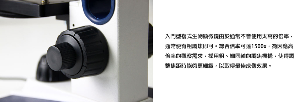 入門型複式生物顯微鏡由於通常不會使用太高的倍率, 通常使有粗調焦即可。總合倍率可達1500x,為因應高 倍率的觀察需求,採用粗、細同軸的調焦機構,使得調 整焦距時能夠更細緻,以取得最佳成像效果。 