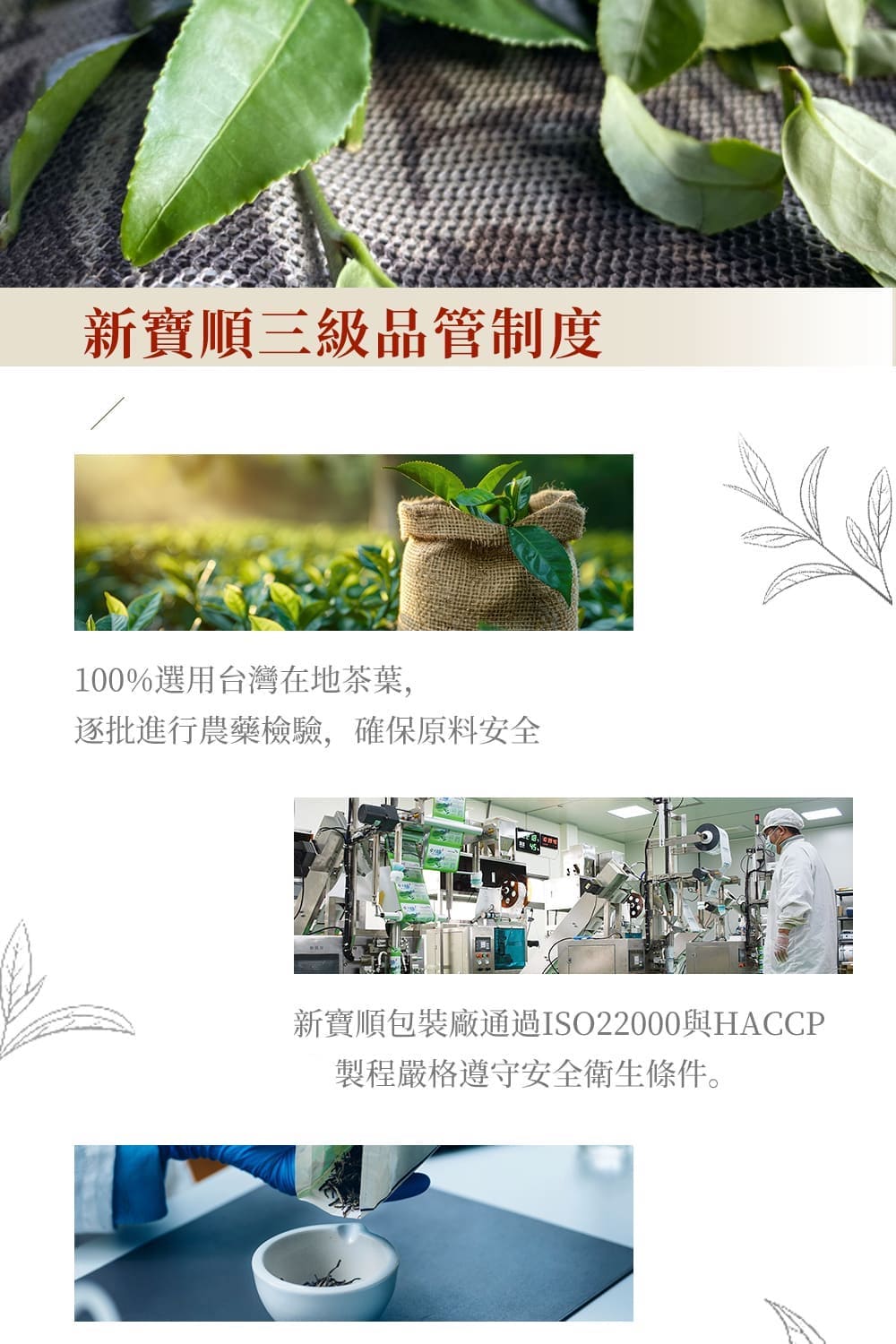 新寶順三級品管制度 100%選用台灣在地茶葉, 逐批進行農藥檢驗,確保原料安全 新寶順包裝廠通過ISO22000與HACCP 製程嚴格遵守安全衛生條件。 