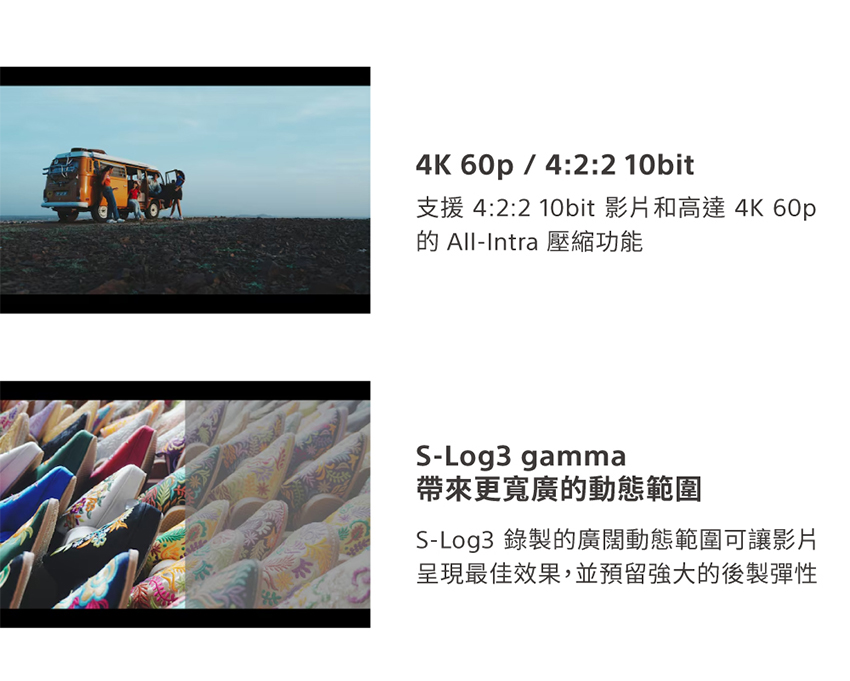 支援 422 10bit 影片和高達 4K 60p 的 AllIntra 壓縮功能 帶來更寬廣的動態範圍 SLog3 錄製的廣闊動態範圍可讓影片 呈現最佳效果,並預留強大的後製彈性 