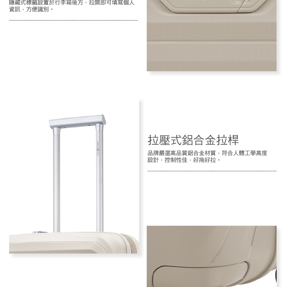 隱藏式標籤設置於行李箱後方,拉開即可填寫個人 資訊,方便識別。 拉壓式鋁合金拉桿 品牌嚴選高品質鋁合金材質,符合人體工學高度 設計,控制性佳,好拖好拉。 