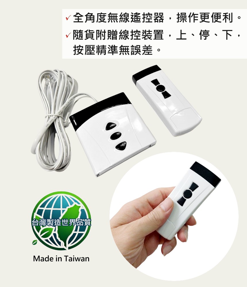 全角度無線遙控器,操作更便利。 隨貨附贈線控裝置,上、停、下, 按壓精準無誤差。 台灣製造世界品質 