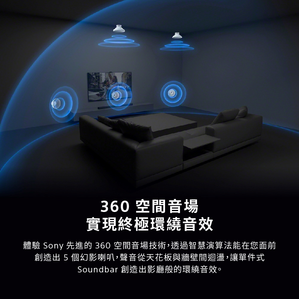 360空間音場 實現終極環繞音效 體驗 Sony 先進的 360 空間音場技術,透過智慧演算法能在您面前 創造出5個幻影喇叭,聲音從天花板與牆壁間迴盪,讓單件式 Soundbar 創造出影廳般的環繞音效。 