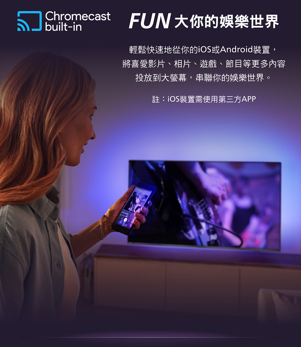 Chromecast FUN大你的娛樂世界 輕鬆快速地從你的iOS或Android裝置, 將喜愛影片、相片、遊戲、節目等更多內容 投放到大螢幕,串聯你的娛樂世界。 註iOS裝置需使用第三方APP