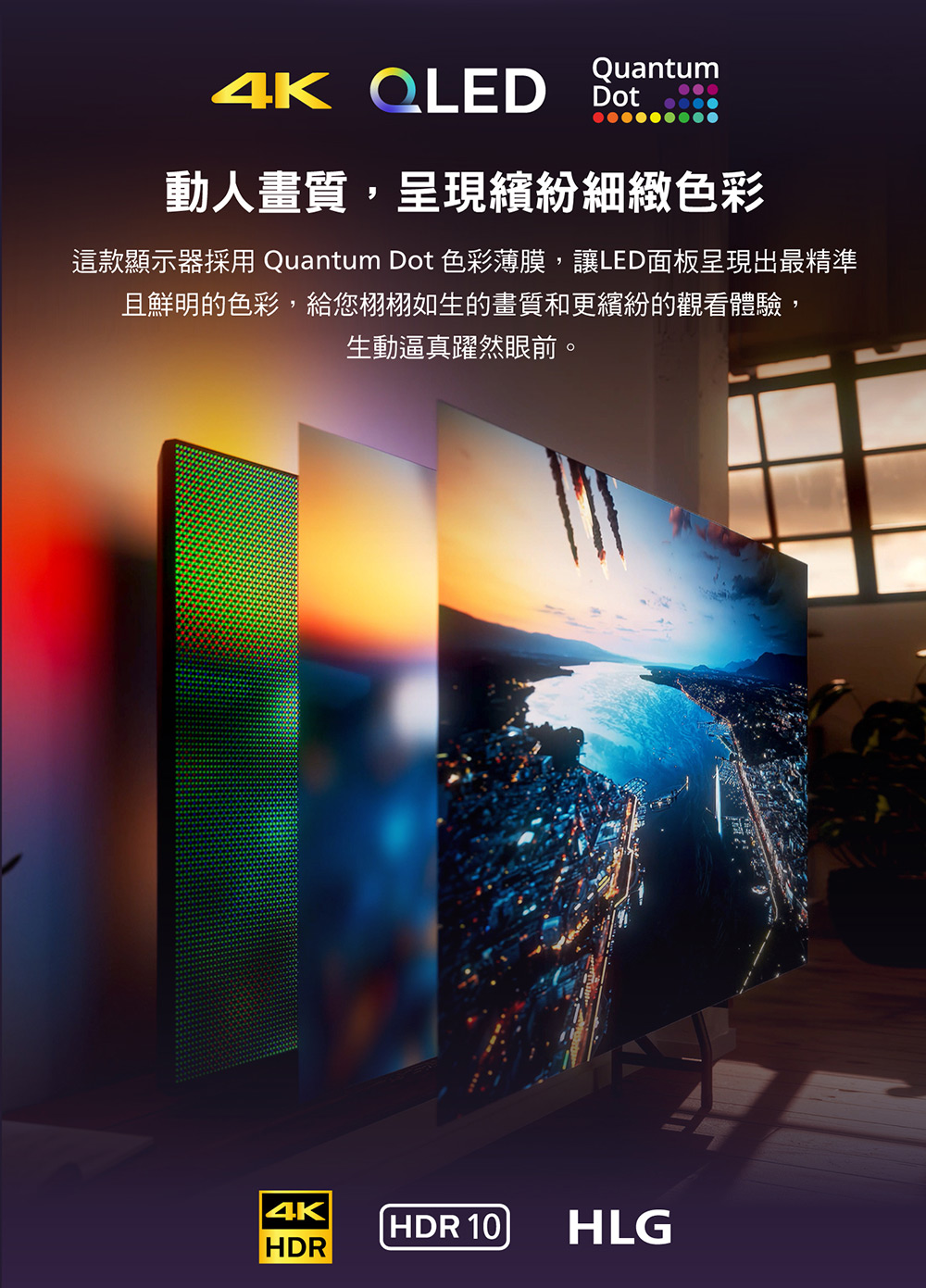 動人畫質,呈現繽紛細緻色彩 這款顯示器採用 Quantum Dot 色彩薄膜,讓LED面板呈現出最精準 且鮮明的色彩,給您栩栩如生的畫質和更繽紛的觀看體驗, 生動逼真躍然眼前。