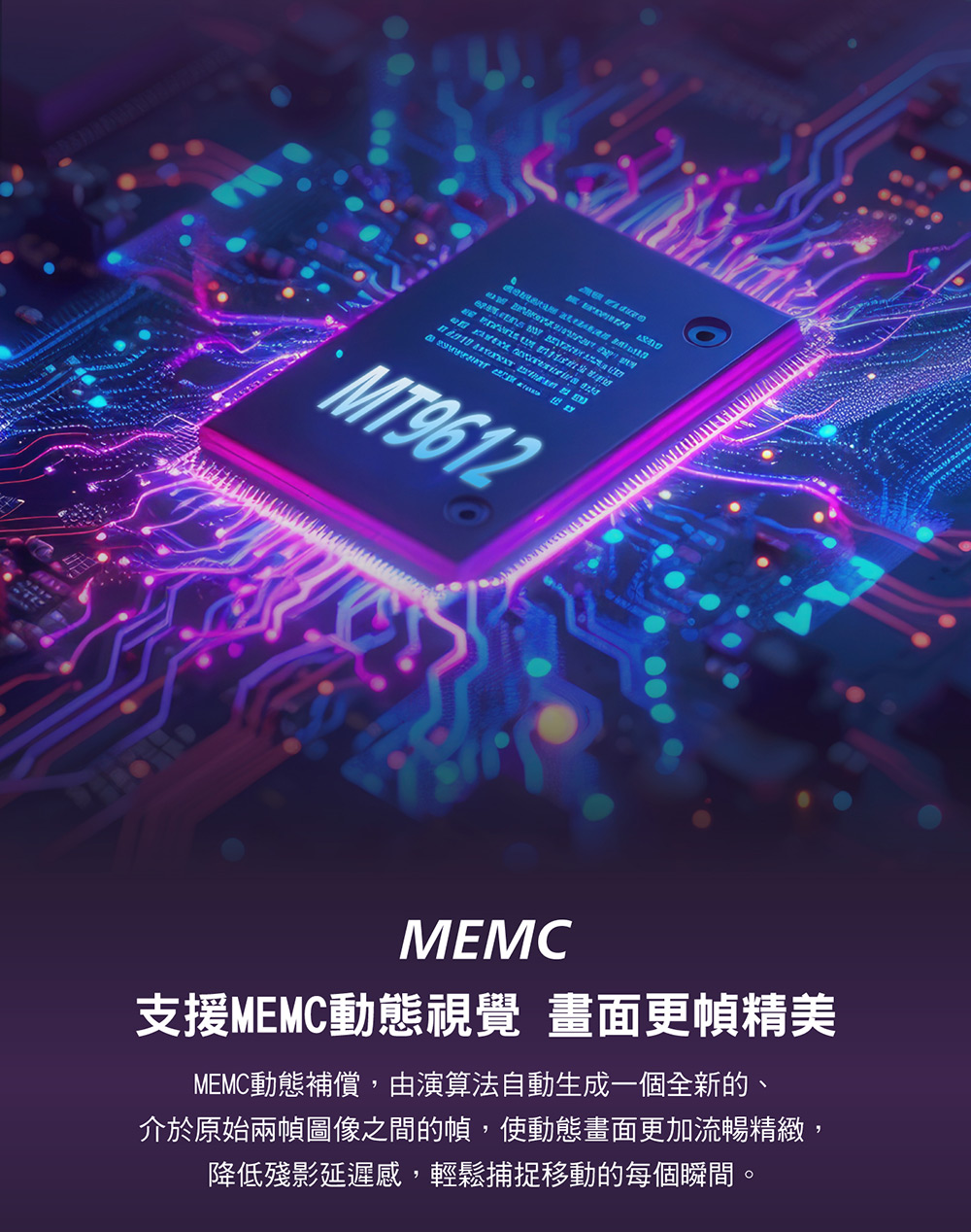 支援MEMC動態視覺 畫面更幀精美 MEMC動態補償,由演算法自動生成一個全新的、 介於原始兩幀圖像之間的幀,使動態畫面更加流暢精緻, 降低殘影延遲感,輕鬆捕捉移動的每個瞬間。