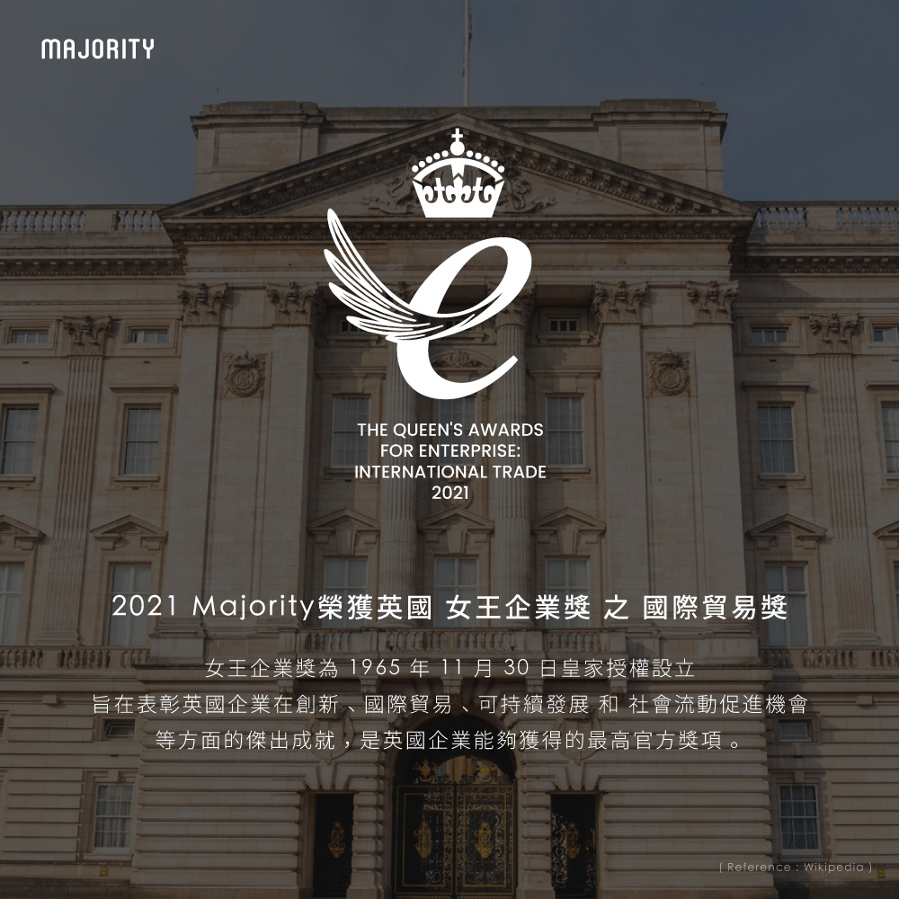 2021 Majority榮獲英國 女王企業獎 之 國際貿易獎 女王企業獎為 1965年11月30日皇家授權設立 旨在表彰英國企業在創新、國際貿易、可持續發展 和 社會流動促進機會 等方面的傑出成就,是英國企業能夠獲得的最高官方獎項。 