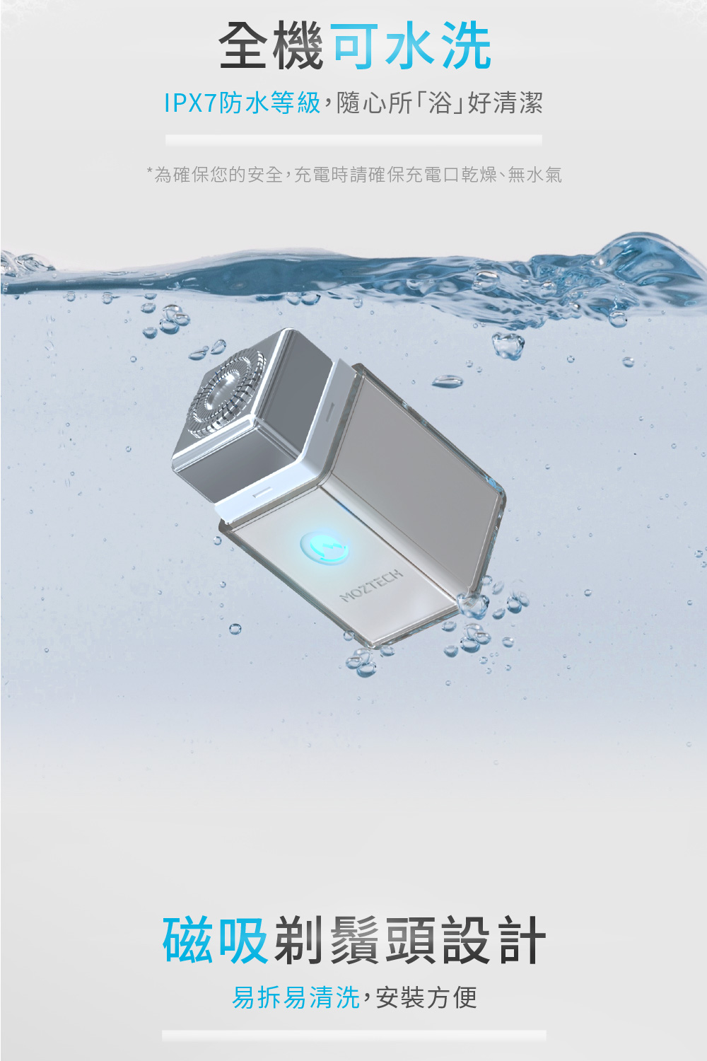 全機可水洗 IPX7防水等級,隨心所浴好清潔 為確保您的安全,充電時請確保充電口乾燥、無水氣 磁吸剃鬚頭設計 易拆易清洗,安裝方便 