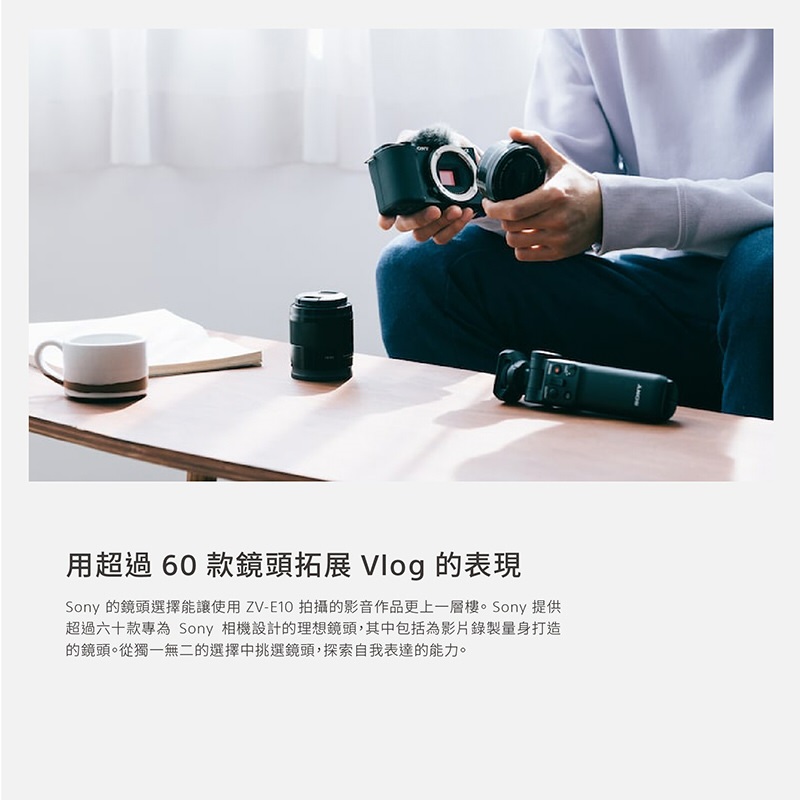用超過 60 款鏡頭拓展 Vlog 的表現 Sony 的鏡頭選擇能讓使用 ZVE10 拍攝的影音作品更上一層樓。 Sony 提供 超過六十款專為 Sony 相機設計的理想鏡頭,其中包括為影片錄製量身打造 的鏡頭。從獨一無二的選擇中挑選鏡頭,探索自我表達的能力。 