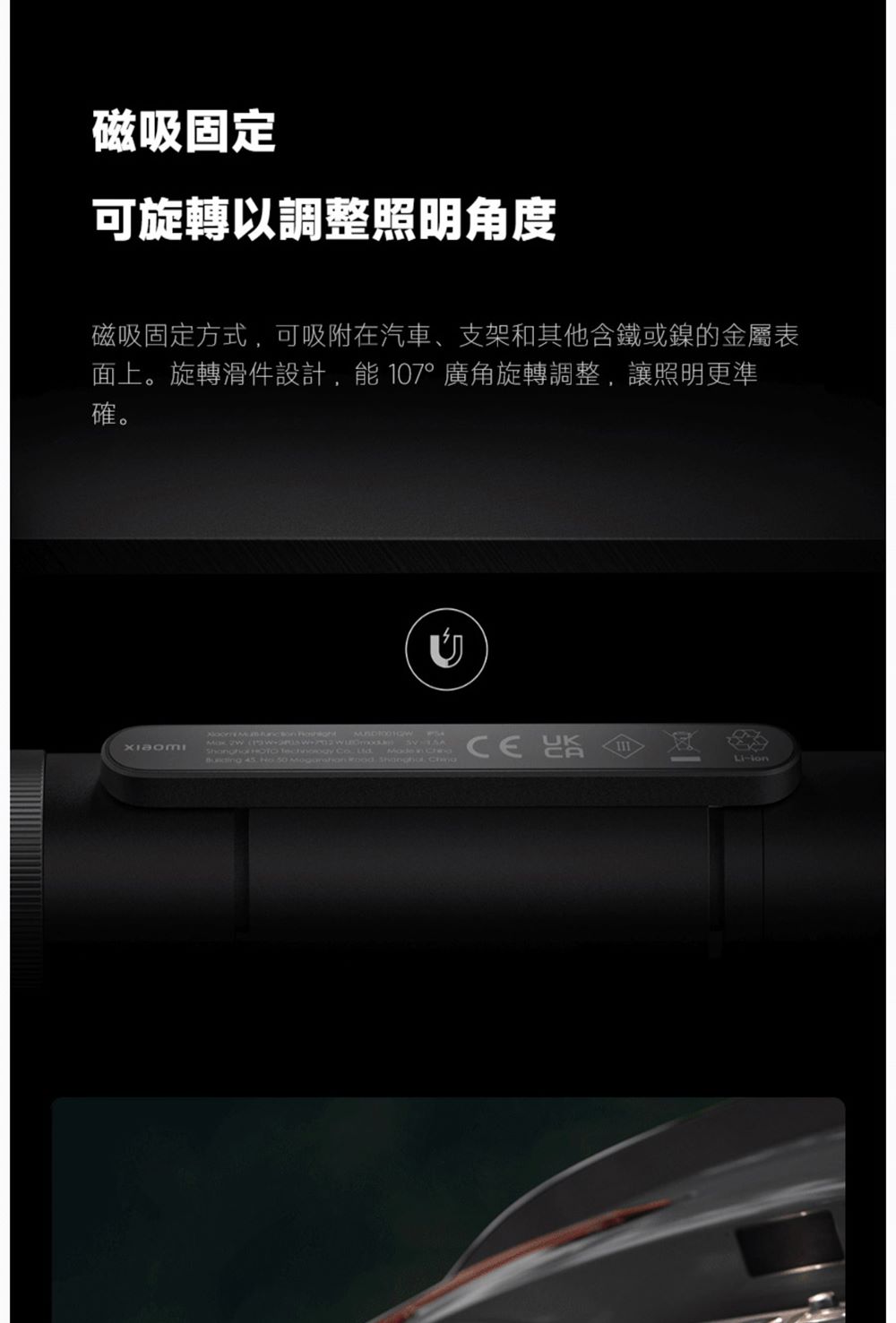 磁吸固定 可旋轉以調整照明角度 磁吸固定方式,可吸附在汽車、支架和其他含鐵或鎳的金屬表 面上。旋轉滑件設計,能107廣角旋轉調整,讓照明更準 