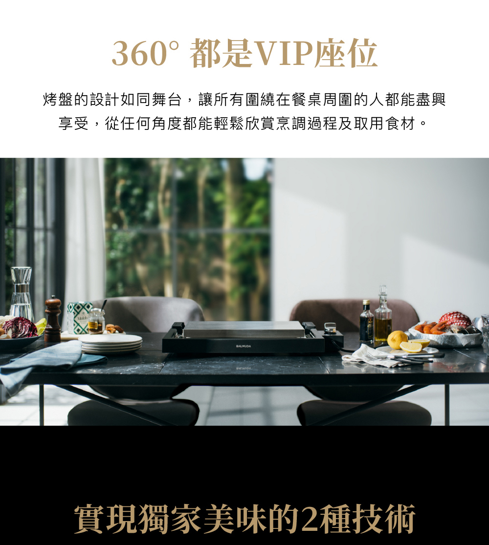 360都是VIP座位 烤盤的設計如同舞台,讓所有圍繞在餐桌周圍的人都能盡興 享受,從任何角度都能輕鬆欣賞烹調過程及取用食材。 實現獨家美味的2種技術 
