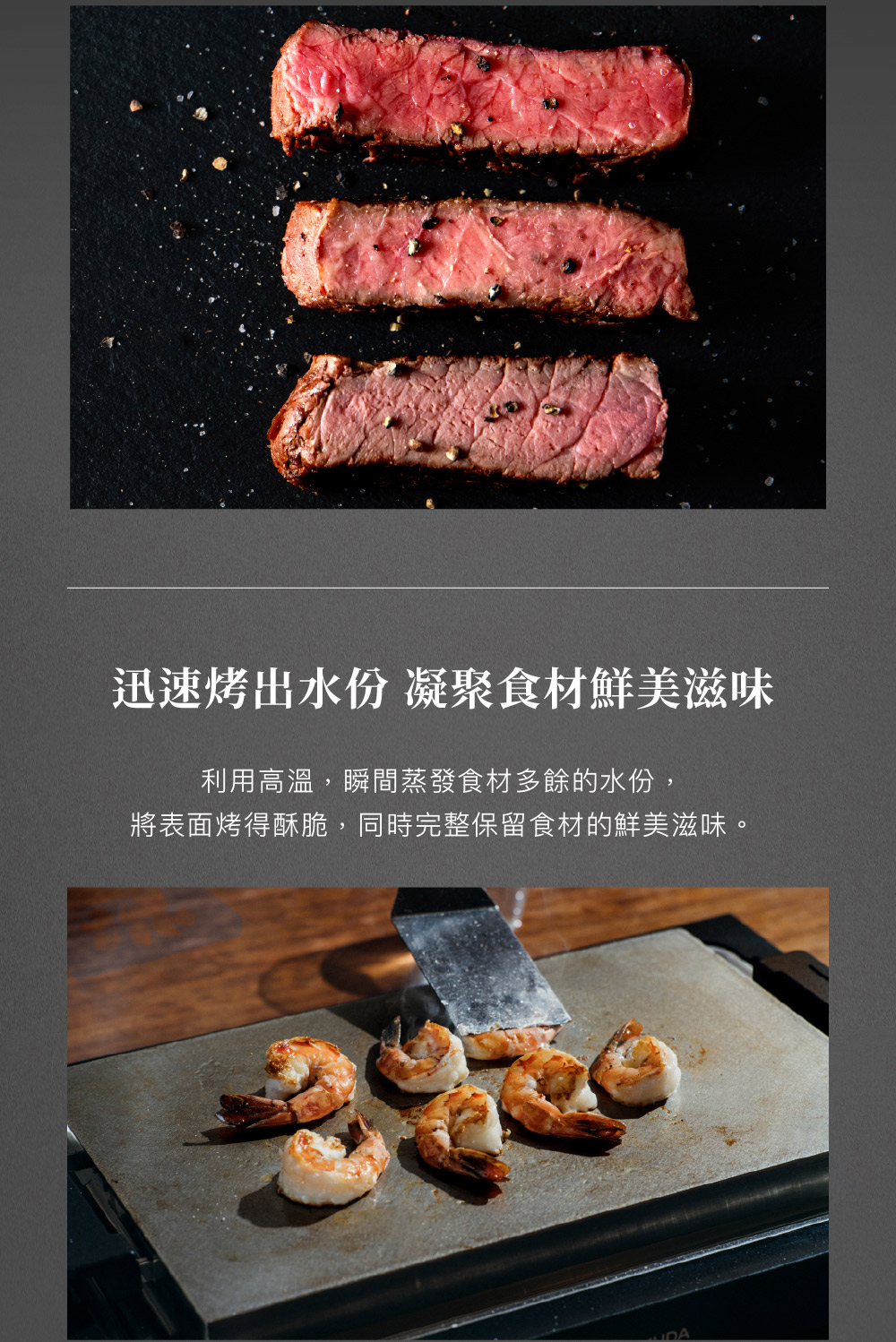迅速烤出水份 凝聚食材鮮美滋味 利用高溫,瞬間蒸發食材多餘的水份, 將表面烤得酥脆,同時完整保留食材的鮮美滋味。 