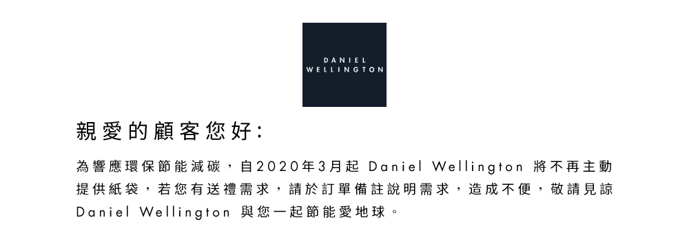 親愛的顧客您好 為響應環保節能減碳,自2020年3月起 Daniel Wellington 將不再主動 提供紙袋,若您有送禮需求,請於訂單備註說明需求,造成不便,敬請見諒 Daniel Wellington 與您一起節能愛地球。 