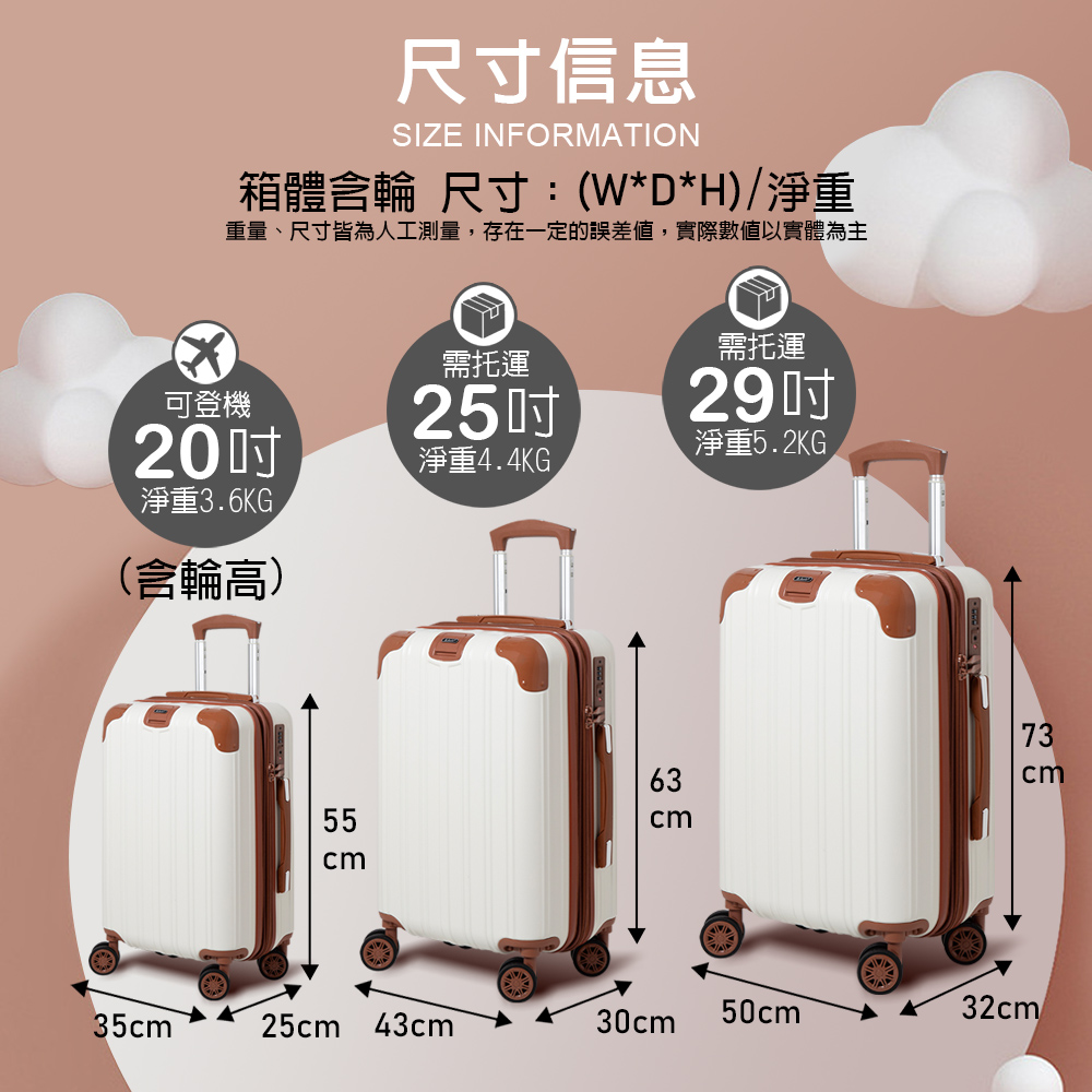 尺寸信息SIZE INFORATION箱體含輪 尺寸:(W*D*H)/淨重重量、尺寸皆為人工測量,存在一定的誤差,實際數值以實體為主需托運可登機2520淨重44KG淨重3.6KG.(含輪高)6355cm需托運29淨重5.2KG73cm35cm 25cm 43cm30cm50cm M32cm