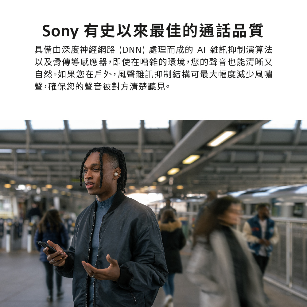 Sony 有史以來最佳的通話品質 具備由深度神經網路DNN 處理而成的 AI 雜訊抑制演算法 以及骨傳導感應器,即使在嘈雜的環境,您的聲音也能清晰又 自然。如果您在戶外,風聲雜訊抑制結構可最大幅度減少風嘯 聲,確保您的聲音被對方清楚聽見。 