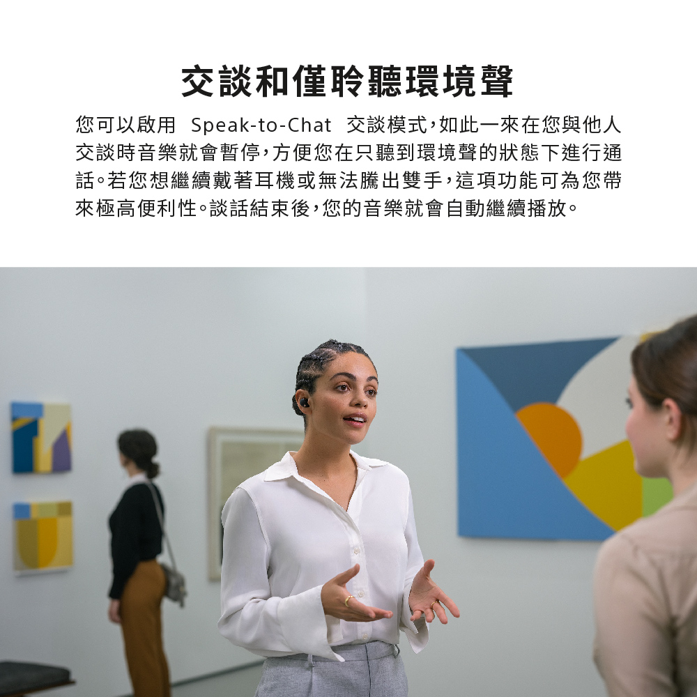 交談和僅聆聽環境聲 您可以啟用 SpeaktoChat 交談模式,如此一來在您與他人 交談時音樂就會暫停,方便您在只聽到環境聲的狀態下進行通 話。若您想繼續戴著耳機或無法騰出雙手,這項功能可為您帶 來極高便利性。談話結束後,您的音樂就會自動繼續播放。 