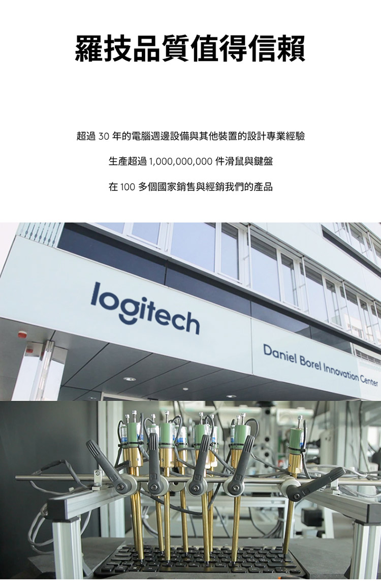 羅技品質值得信賴 超過30年的電腦週邊設備與其他裝置的設計專業經驗 生產超過1,000,000,000件滑鼠與鍵盤 在100多個國家銷售與經銷我們的產品