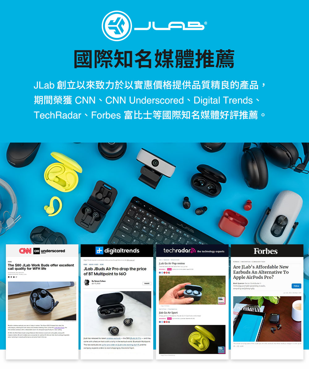 國際知名媒體推薦 JLab 創立以來致力於以實惠價格提供品質精良的產品, TechRadar、Forbes 富比士等國際知名媒體好評推薦。 