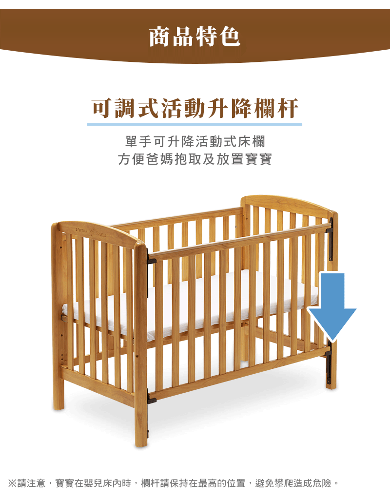 商品特色 可調式活動升降欄杆 單手可升降活動式床欄 方便爸媽抱取及放置寶寶 請注意,寶寶在嬰兒床內時,欄杆請保持在最高的位置,避免攀爬造成危險。