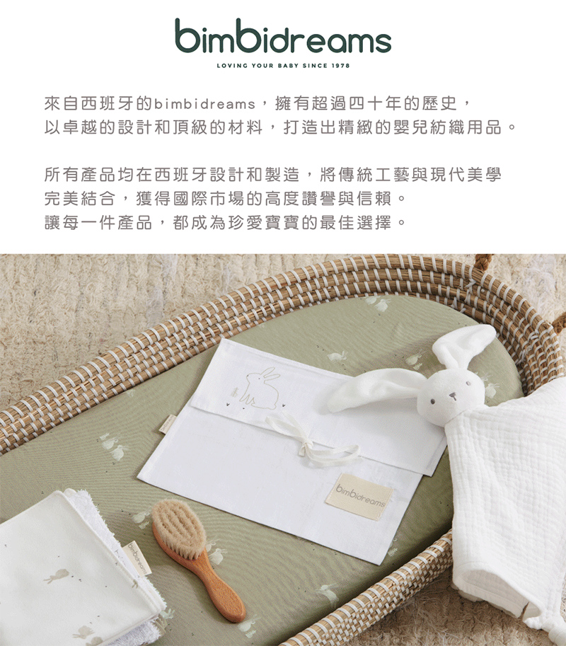 來自西班牙的bimbidreams,擁有超過四十年的歷史, 以卓越的設計和頂級的材料,打造出精緻的嬰兒紡織用品。 所有產品均在西班牙設計和製造,將傳統工藝與現代美學 完美結合,獲得國際市場的高度讚譽與信賴 讓每一件產品,都成為珍愛寶寶的最佳選擇。 