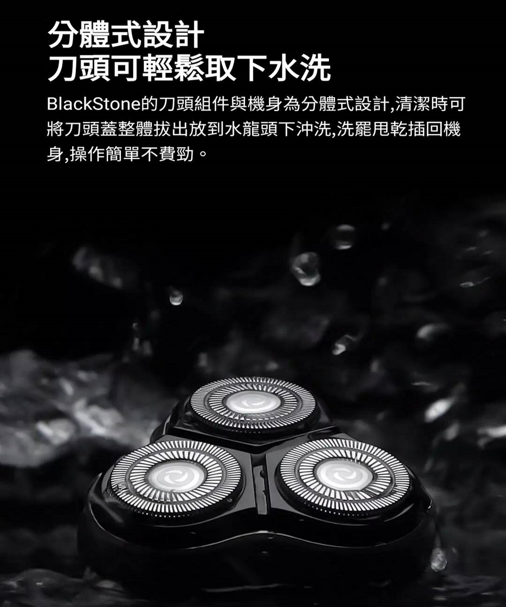 分體式設計 刀頭可輕鬆取下水洗 BlackStone的刀頭組件與機身為分體式設計,清潔時可 將刀頭蓋整體拔出放到水龍頭下沖洗,洗罷甩乾插回機 身,操作簡單不費勁 
