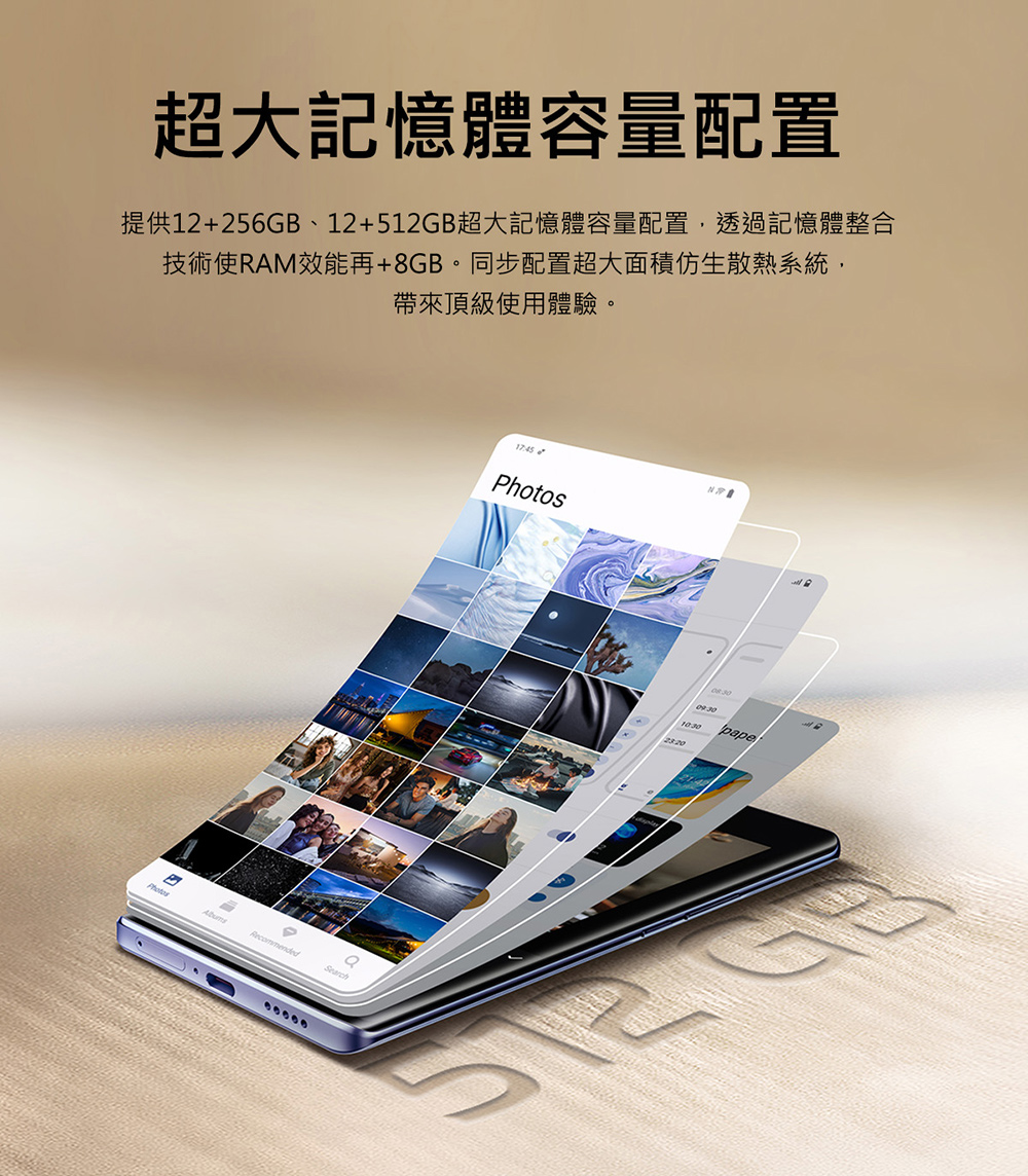 超大記憶體容量配置 提供12256GB、12512GB超大記憶體容量配置,透過記憶體整合 技術使RAM效能再8GB。同步配置超大面積仿生散熱系統, 帶來頂級使用體驗。 和和 